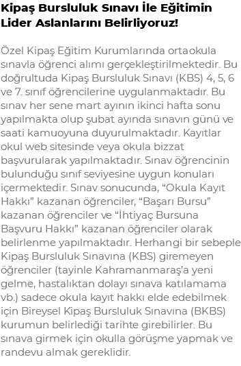 Kipaş Bursluluk Sınavı İle Eğitimin Lider Aslanlarını Belirliyoruz! Özel Kipaş Eğitim Kurumlarında ortaokula sınavla öğrenci alımı gerçekleştirilmektedir. Bu doğrultuda Kipaş Bursluluk Sınavı (KBS) 4, 5, 6 ve 7. sınıf öğrencilerine uygulanmaktadır. Bu sınav her sene mart ayının ikinci hafta sonu yapılmakta olup şubat ayında sınavın günü ve saati kamuoyuna duyurulmaktadır. Kayıtlar okul web sitesinde veya okula bizzat başvurularak yapılmaktadır. Sınav öğrencinin bulunduğu sınıf seviyesine uygun konuları içermektedir. Sınav sonucunda, “Okula Kayıt Hakkı” kazanan öğrenciler, “Başarı Bursu” kazanan öğrenciler ve “İhtiyaç Bursuna Başvuru Hakkı” kazanan öğrenciler olarak belirlenme yapılmaktadır. Herhangi bir sebeple Kipaş Bursluluk Sınavına (KBS) giremeyen öğrenciler (tayinle Kahramanmaraş’a yeni gelme, hastalıktan dolayı sınava katılamama vb.) sadece okula kayıt hakkı elde edebilmek için Bireysel Kipaş Bursluluk Sınavına (BKBS) kurumun belirlediği tarihte girebilirler. Bu sınava girmek için okulla görüşme yapmak ve randevu almak gereklidir.