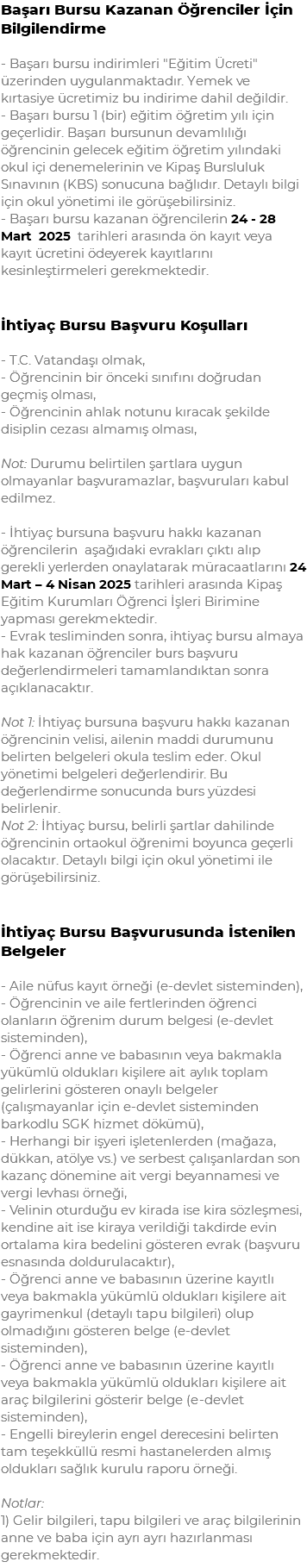 Başarı Bursu Kazanan Öğrenciler İçin Bilgilendirme - Başarı bursu indirimleri "Eğitim Ücreti" üzerinden uygulanmaktadır. Yemek ve kırtasiye ücretimiz bu indirime dahil değildir. - Başarı bursu 1 (bir) eğitim öğretim yılı için geçerlidir. Başarı bursunun devamlılığı öğrencinin gelecek eğitim öğretim yılındaki okul içi denemelerinin ve Kipaş Bursluluk Sınavının (KBS) sonucuna bağlıdır. Detaylı bilgi için okul yönetimi ile görüşebilirsiniz. - Başarı bursu kazanan öğrencilerin 24 - 28 Mart 2025 tarihleri arasında ön kayıt veya kayıt ücretini ödeyerek kayıtlarını kesinleştirmeleri gerekmektedir. İhtiyaç Bursu Başvuru Koşulları - T.C. Vatandaşı olmak, - Öğrencinin bir önceki sınıfını doğrudan geçmiş olması, - Öğrencinin ahlak notunu kıracak şekilde disiplin cezası almamış olması, Not: Durumu belirtilen şartlara uygun olmayanlar başvuramazlar, başvuruları kabul edilmez. - İhtiyaç bursuna başvuru hakkı kazanan öğrencilerin aşağıdaki evrakları çıktı alıp gerekli yerlerden onaylatarak müracaatlarını 24 Mart – 4 Nisan 2025 tarihleri arasında Kipaş Eğitim Kurumları Öğrenci İşleri Birimine yapması gerekmektedir. - Evrak tesliminden sonra, ihtiyaç bursu almaya hak kazanan öğrenciler burs başvuru değerlendirmeleri tamamlandıktan sonra açıklanacaktır. Not 1: İhtiyaç bursuna başvuru hakkı kazanan öğrencinin velisi, ailenin maddi durumunu belirten belgeleri okula teslim eder. Okul yönetimi belgeleri değerlendirir. Bu değerlendirme sonucunda burs yüzdesi belirlenir. Not 2: İhtiyaç bursu, belirli şartlar dahilinde öğrencinin ortaokul öğrenimi boyunca geçerli olacaktır. Detaylı bilgi için okul yönetimi ile görüşebilirsiniz. İhtiyaç Bursu Başvurusunda İstenilen Belgeler - Aile nüfus kayıt örneği (e-devlet sisteminden), - Öğrencinin ve aile fertlerinden öğrenci olanların öğrenim durum belgesi (e-devlet sisteminden), - Öğrenci anne ve babasının veya bakmakla yükümlü oldukları kişilere ait aylık toplam gelirlerini gösteren onaylı belgeler (çalışmayanlar için e-devlet sisteminden barkodlu SGK hizmet dökümü), - Herhangi bir işyeri işletenlerden (mağaza, dükkan, atölye vs.) ve serbest çalışanlardan son kazanç dönemine ait vergi beyannamesi ve vergi levhası örneği, - Velinin oturduğu ev kirada ise kira sözleşmesi, kendine ait ise kiraya verildiği takdirde evin ortalama kira bedelini gösteren evrak (başvuru esnasında doldurulacaktır), - Öğrenci anne ve babasının üzerine kayıtlı veya bakmakla yükümlü oldukları kişilere ait gayrimenkul (detaylı tapu bilgileri) olup olmadığını gösteren belge (e-devlet sisteminden), - Öğrenci anne ve babasının üzerine kayıtlı veya bakmakla yükümlü oldukları kişilere ait araç bilgilerini gösterir belge (e-devlet sisteminden), - Engelli bireylerin engel derecesini belirten tam teşekküllü resmi hastanelerden almış oldukları sağlık kurulu raporu örneği. Notlar: 1) Gelir bilgileri, tapu bilgileri ve araç bilgilerinin anne ve baba için ayrı ayrı hazırlanması gerekmektedir.