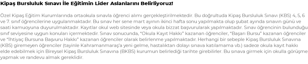 Kipaş Bursluluk Sınavı İle Eğitimin Lider Aslanlarını Belirliyoruz! Özel Kipaş Eğitim Kurumlarında ortaokula sınavla öğrenci alımı gerçekleştirilmektedir. Bu doğrultuda Kipaş Bursluluk Sınavı (KBS) 4, 5, 6 ve 7. sınıf öğrencilerine uygulanmaktadır. Bu sınav her sene mart ayının ikinci hafta sonu yapılmakta olup şubat ayında sınavın günü ve saati kamuoyuna duyurulmaktadır. Kayıtlar okul web sitesinde veya okula bizzat başvurularak yapılmaktadır. Sınav öğrencinin bulunduğu sınıf seviyesine uygun konuları içermektedir. Sınav sonucunda, “Okula Kayıt Hakkı” kazanan öğrenciler, “Başarı Bursu” kazanan öğrenciler ve “İhtiyaç Bursuna Başvuru Hakkı” kazanan öğrenciler olarak belirlenme yapılmaktadır. Herhangi bir sebeple Kipaş Bursluluk Sınavına (KBS) giremeyen öğrenciler (tayinle Kahramanmaraş’a yeni gelme, hastalıktan dolayı sınava katılamama vb.) sadece okula kayıt hakkı elde edebilmek için Bireysel Kipaş Bursluluk Sınavına (BKBS) kurumun belirlediği tarihte girebilirler. Bu sınava girmek için okulla görüşme yapmak ve randevu almak gereklidir.